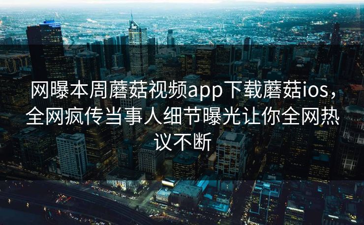 网曝本周蘑菇视频app下载蘑菇ios，全网疯传当事人细节曝光让你全网热议不断