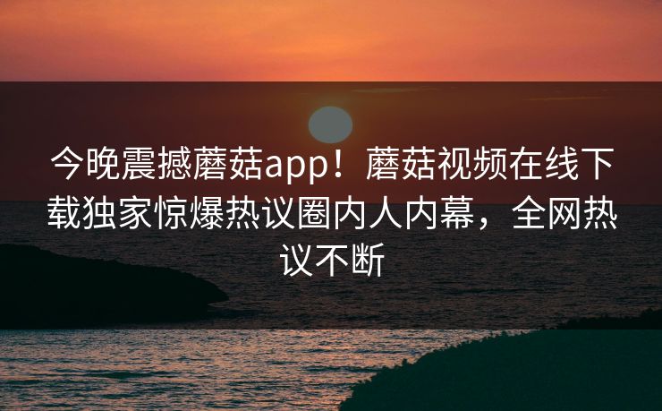 今晚震撼蘑菇app！蘑菇视频在线下载独家惊爆热议圈内人内幕，全网热议不断