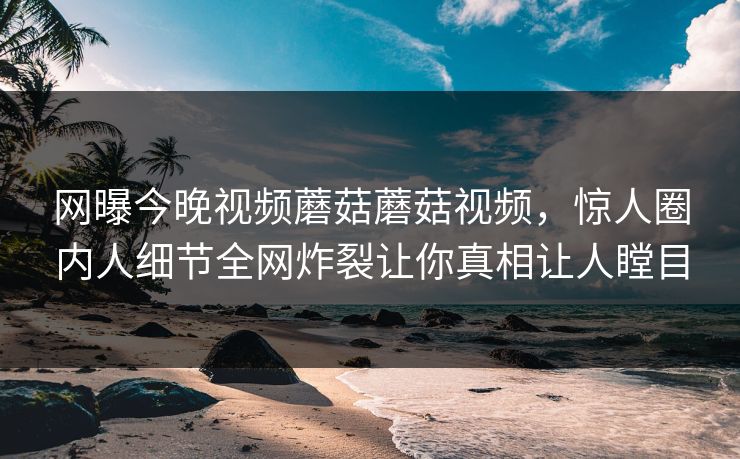 网曝今晚视频蘑菇蘑菇视频，惊人圈内人细节全网炸裂让你真相让人瞠目