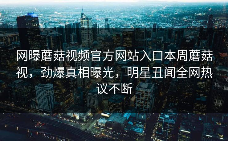 网曝蘑菇视频官方网站入口本周蘑菇视，劲爆真相曝光，明星丑闻全网热议不断