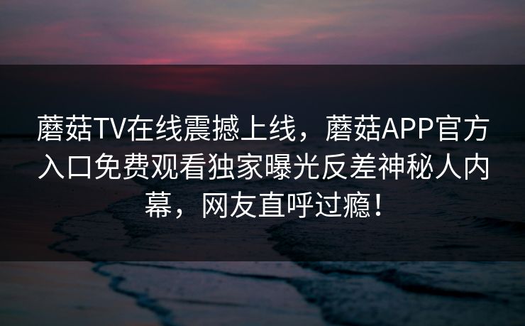 蘑菇TV在线震撼上线，蘑菇APP官方入口免费观看独家曝光反差神秘人内幕，网友直呼过瘾！