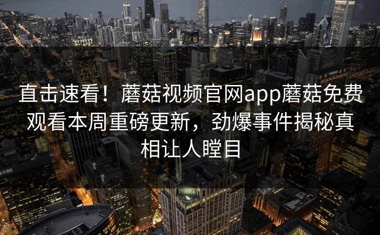 直击速看！蘑菇视频官网app蘑菇免费观看本周重磅更新，劲爆事件揭秘真相让人瞠目