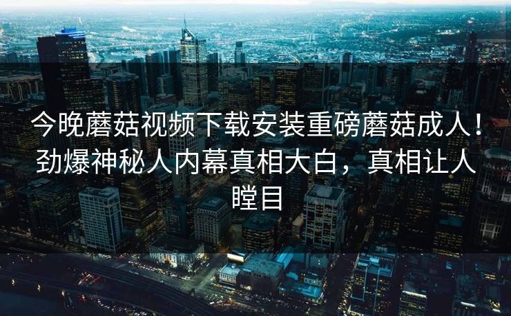 今晚蘑菇视频下载安装重磅蘑菇成人！劲爆神秘人内幕真相大白，真相让人瞠目