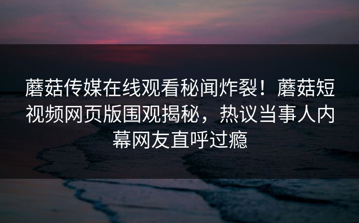 蘑菇传媒在线观看秘闻炸裂！蘑菇短视频网页版围观揭秘，热议当事人内幕网友直呼过瘾