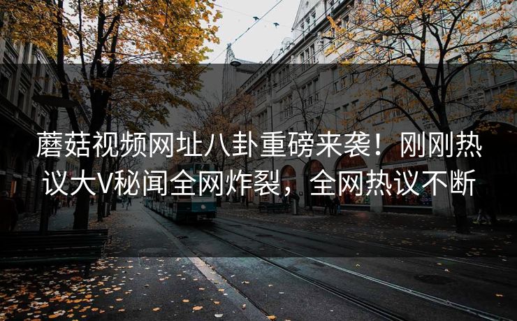 蘑菇视频网址八卦重磅来袭！刚刚热议大V秘闻全网炸裂，全网热议不断