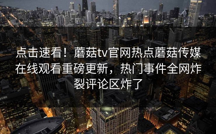 点击速看！蘑菇tv官网热点蘑菇传媒在线观看重磅更新，热门事件全网炸裂评论区炸了