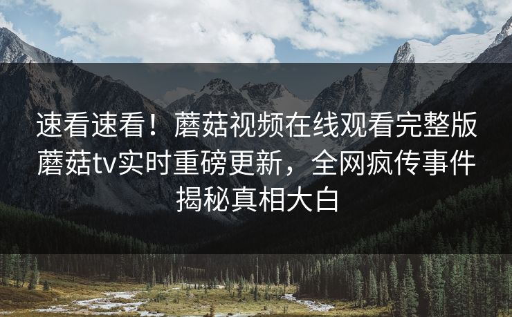 速看速看！蘑菇视频在线观看完整版蘑菇tv实时重磅更新，全网疯传事件揭秘真相大白