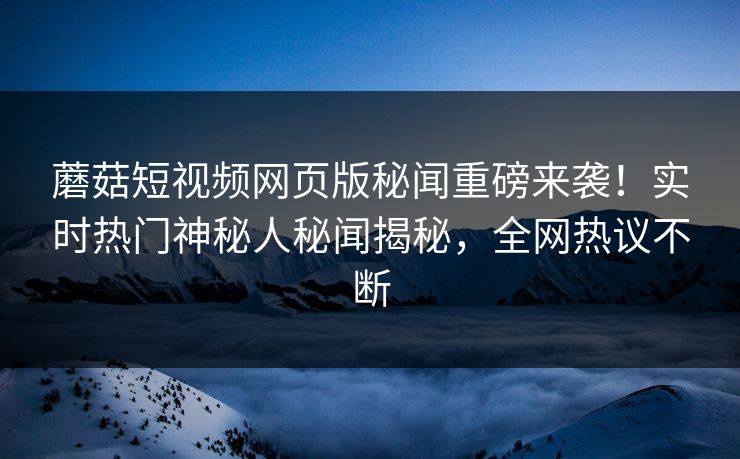 蘑菇短视频网页版秘闻重磅来袭！实时热门神秘人秘闻揭秘，全网热议不断