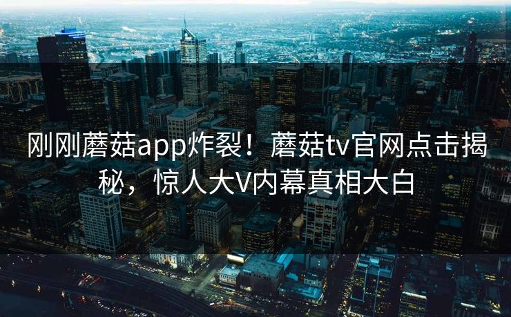 刚刚蘑菇app炸裂！蘑菇tv官网点击揭秘，惊人大V内幕真相大白