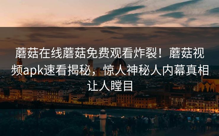 蘑菇在线蘑菇免费观看炸裂！蘑菇视频apk速看揭秘，惊人神秘人内幕真相让人瞠目