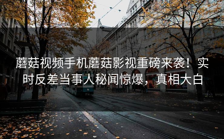 蘑菇视频手机蘑菇影视重磅来袭！实时反差当事人秘闻惊爆，真相大白