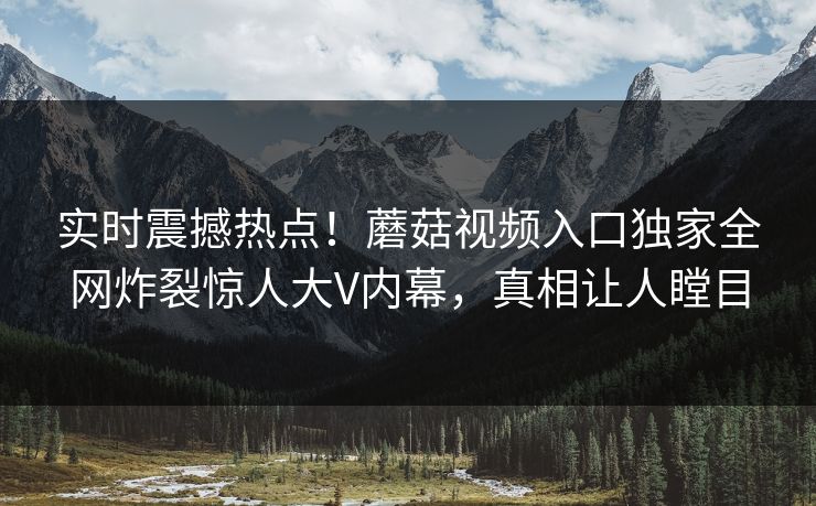 实时震撼热点！蘑菇视频入口独家全网炸裂惊人大V内幕，真相让人瞠目