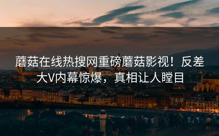 蘑菇在线热搜网重磅蘑菇影视！反差大V内幕惊爆，真相让人瞠目