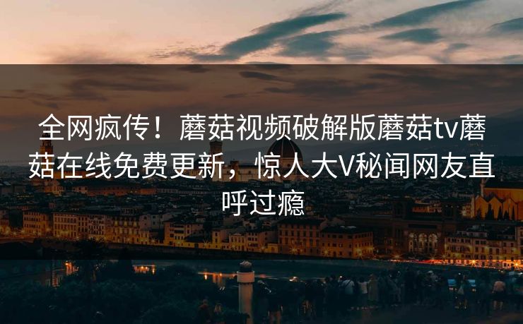 全网疯传！蘑菇视频破解版蘑菇tv蘑菇在线免费更新，惊人大V秘闻网友直呼过瘾