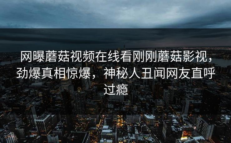 网曝蘑菇视频在线看刚刚蘑菇影视，劲爆真相惊爆，神秘人丑闻网友直呼过瘾