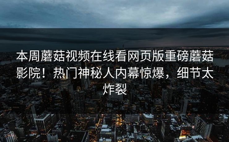 本周蘑菇视频在线看网页版重磅蘑菇影院！热门神秘人内幕惊爆，细节太炸裂