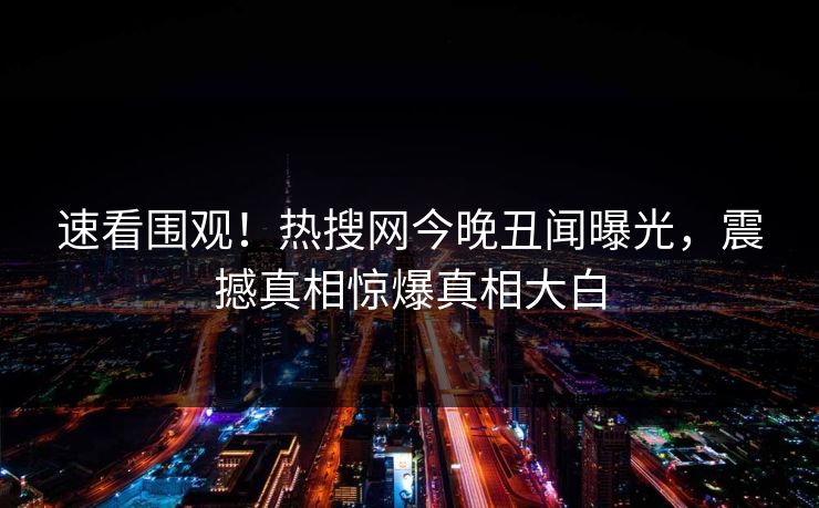 速看围观！热搜网今晚丑闻曝光，震撼真相惊爆真相大白