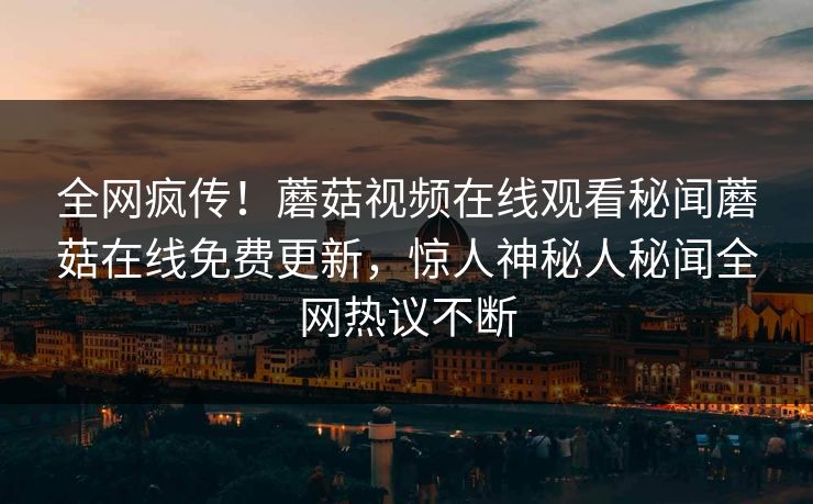 全网疯传！蘑菇视频在线观看秘闻蘑菇在线免费更新，惊人神秘人秘闻全网热议不断