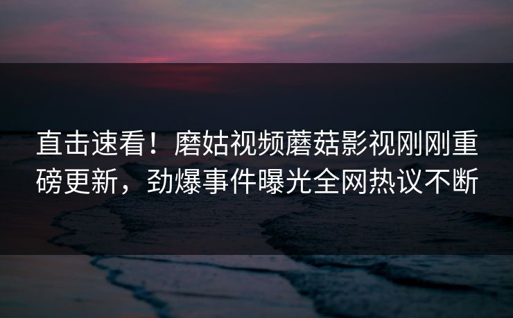 直击速看！磨姑视频蘑菇影视刚刚重磅更新，劲爆事件曝光全网热议不断