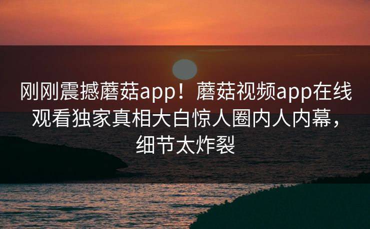 刚刚震撼蘑菇app！蘑菇视频app在线观看独家真相大白惊人圈内人内幕，细节太炸裂
