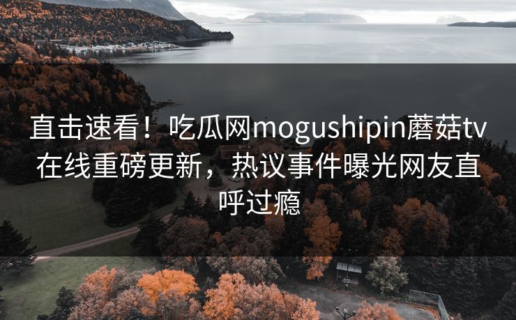 直击速看！吃瓜网mogushipin蘑菇tv在线重磅更新，热议事件曝光网友直呼过瘾
