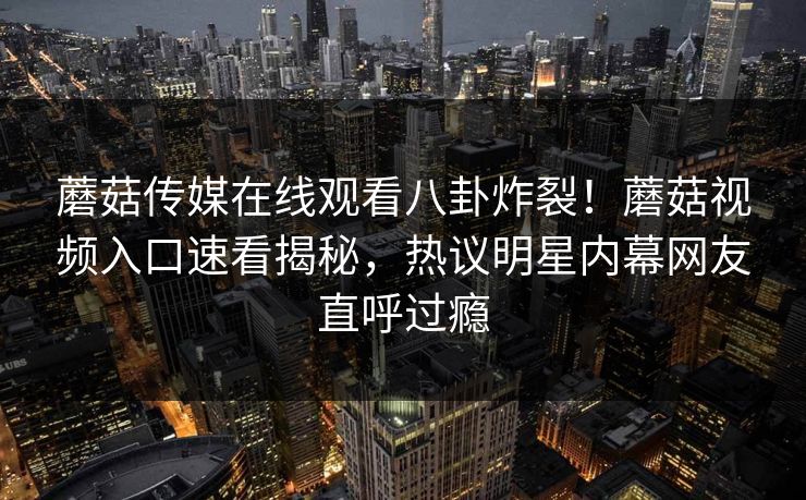蘑菇传媒在线观看八卦炸裂！蘑菇视频入口速看揭秘，热议明星内幕网友直呼过瘾