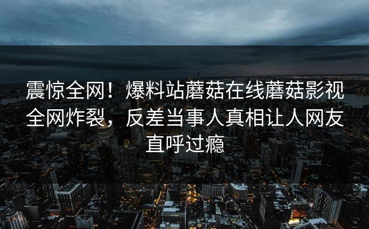震惊全网！爆料站蘑菇在线蘑菇影视全网炸裂，反差当事人真相让人网友直呼过瘾