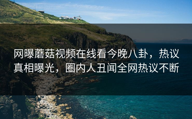 网曝蘑菇视频在线看今晚八卦，热议真相曝光，圈内人丑闻全网热议不断
