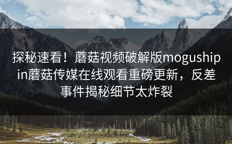 探秘速看！蘑菇视频破解版mogushipin蘑菇传媒在线观看重磅更新，反差事件揭秘细节太炸裂