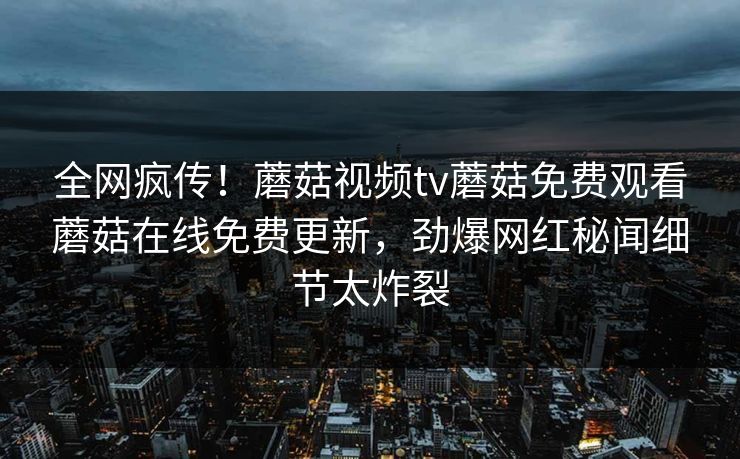 全网疯传！蘑菇视频tv蘑菇免费观看蘑菇在线免费更新，劲爆网红秘闻细节太炸裂