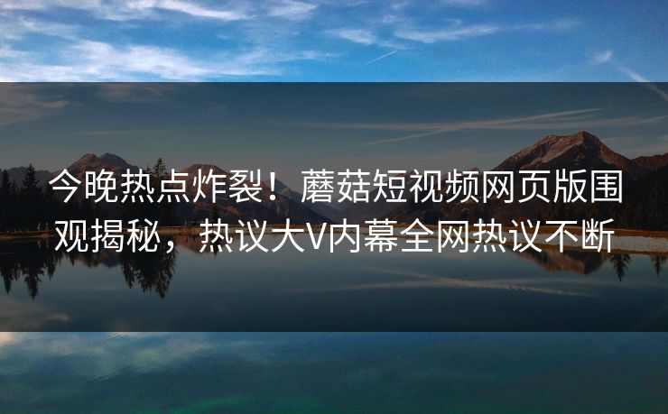 今晚热点炸裂！蘑菇短视频网页版围观揭秘，热议大V内幕全网热议不断