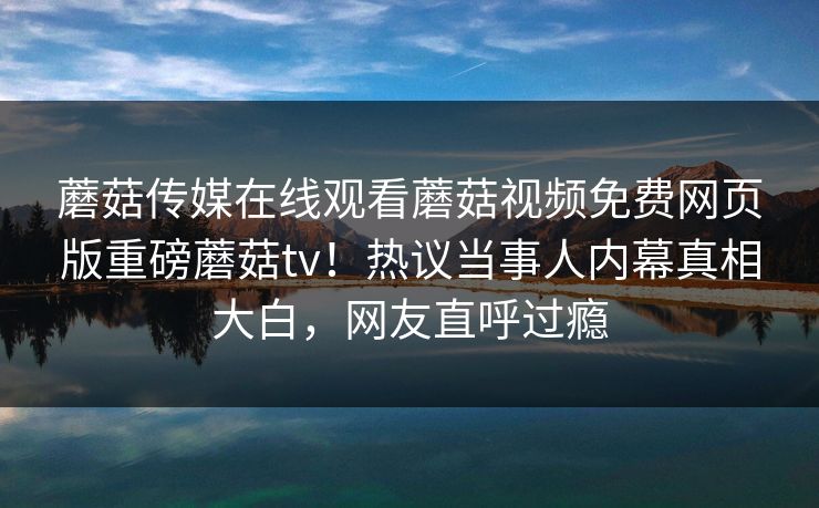 蘑菇传媒在线观看蘑菇视频免费网页版重磅蘑菇tv！热议当事人内幕真相大白，网友直呼过瘾