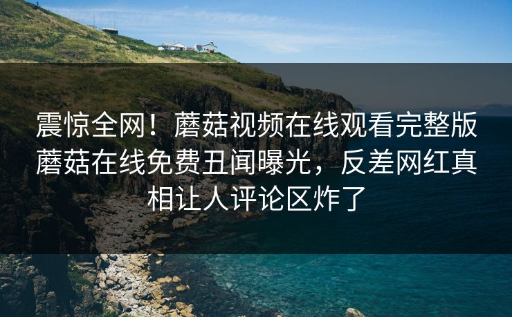 震惊全网！蘑菇视频在线观看完整版蘑菇在线免费丑闻曝光，反差网红真相让人评论区炸了