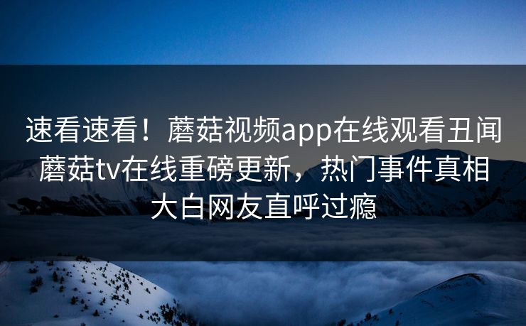 速看速看！蘑菇视频app在线观看丑闻蘑菇tv在线重磅更新，热门事件真相大白网友直呼过瘾