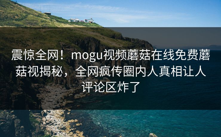 震惊全网！mogu视频蘑菇在线免费蘑菇视揭秘，全网疯传圈内人真相让人评论区炸了