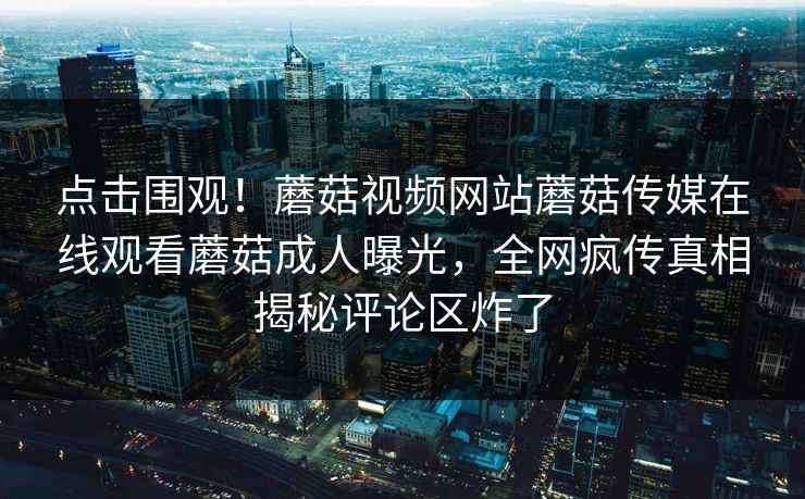 点击围观！蘑菇视频网站蘑菇传媒在线观看蘑菇成人曝光，全网疯传真相揭秘评论区炸了