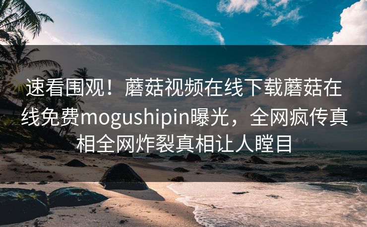 速看围观！蘑菇视频在线下载蘑菇在线免费mogushipin曝光，全网疯传真相全网炸裂真相让人瞠目