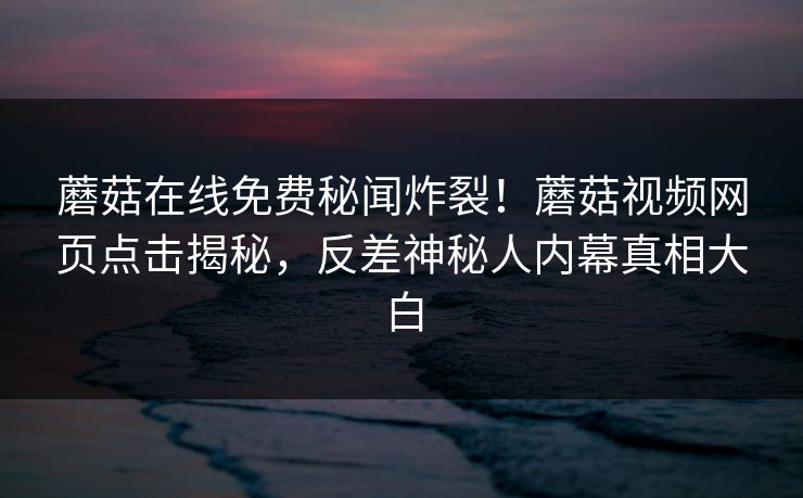 蘑菇在线免费秘闻炸裂！蘑菇视频网页点击揭秘，反差神秘人内幕真相大白