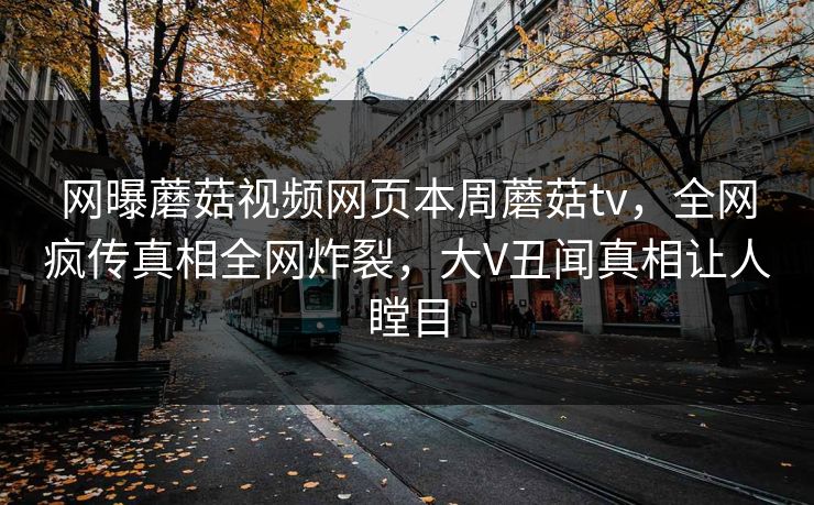 网曝蘑菇视频网页本周蘑菇tv，全网疯传真相全网炸裂，大V丑闻真相让人瞠目