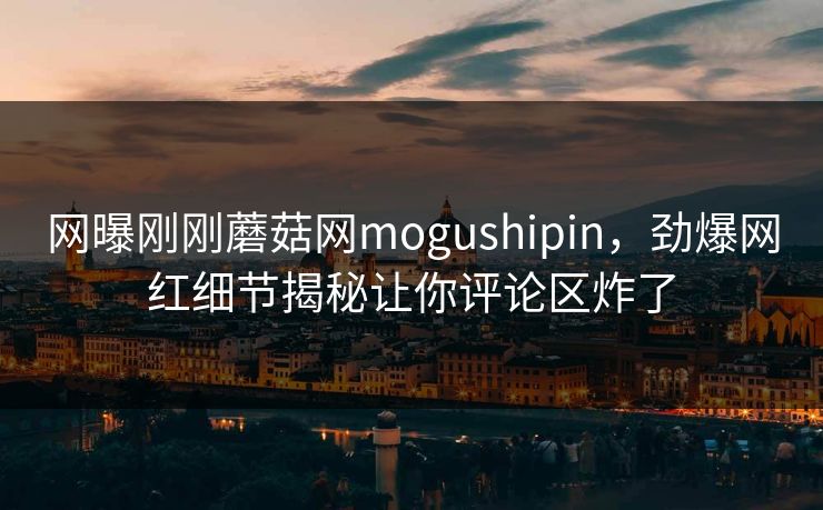 网曝刚刚蘑菇网mogushipin，劲爆网红细节揭秘让你评论区炸了