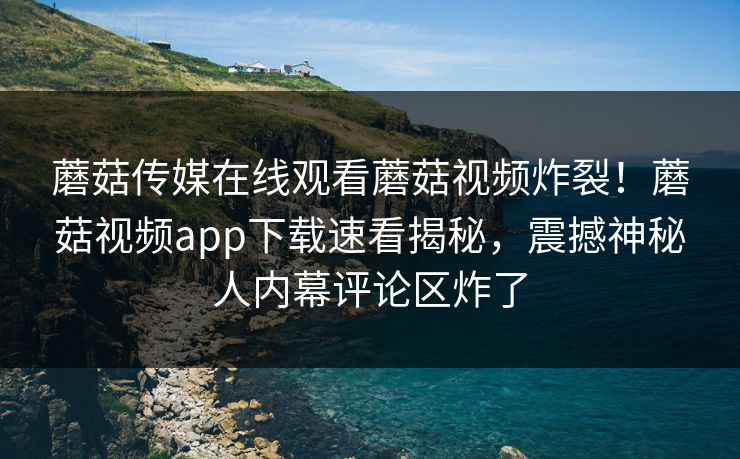 蘑菇传媒在线观看蘑菇视频炸裂！蘑菇视频app下载速看揭秘，震撼神秘人内幕评论区炸了