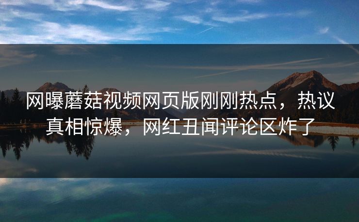 网曝蘑菇视频网页版刚刚热点，热议真相惊爆，网红丑闻评论区炸了