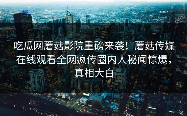 吃瓜网蘑菇影院重磅来袭！蘑菇传媒在线观看全网疯传圈内人秘闻惊爆，真相大白