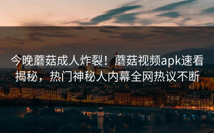 今晚蘑菇成人炸裂！蘑菇视频apk速看揭秘，热门神秘人内幕全网热议不断