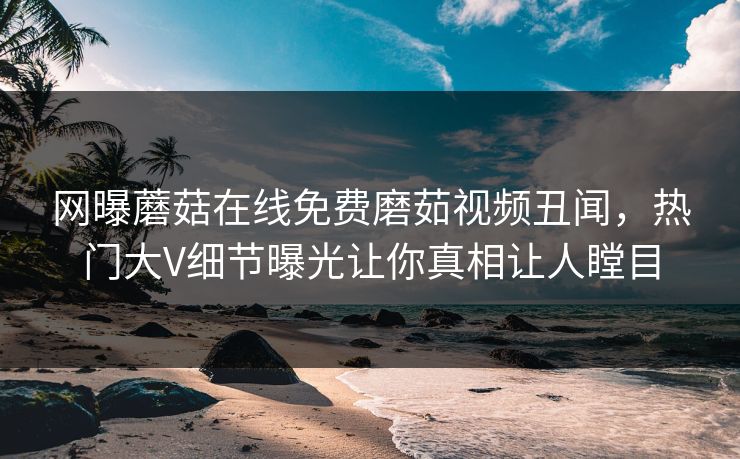 网曝蘑菇在线免费磨茹视频丑闻，热门大V细节曝光让你真相让人瞠目