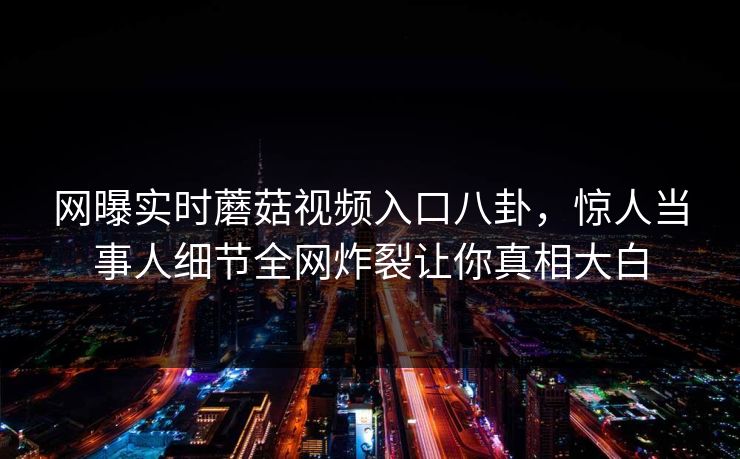 网曝实时蘑菇视频入口八卦，惊人当事人细节全网炸裂让你真相大白