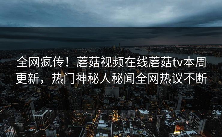 全网疯传！蘑菇视频在线蘑菇tv本周更新，热门神秘人秘闻全网热议不断