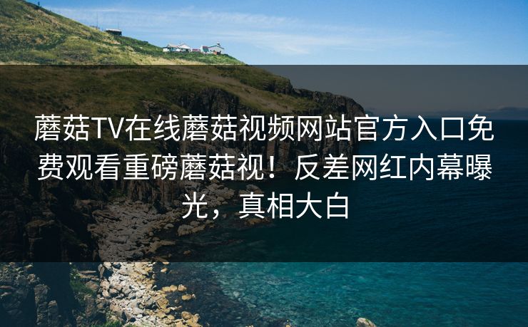 蘑菇TV在线蘑菇视频网站官方入口免费观看重磅蘑菇视！反差网红内幕曝光，真相大白