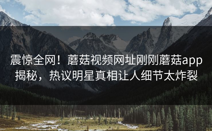 震惊全网！蘑菇视频网址刚刚蘑菇app揭秘，热议明星真相让人细节太炸裂