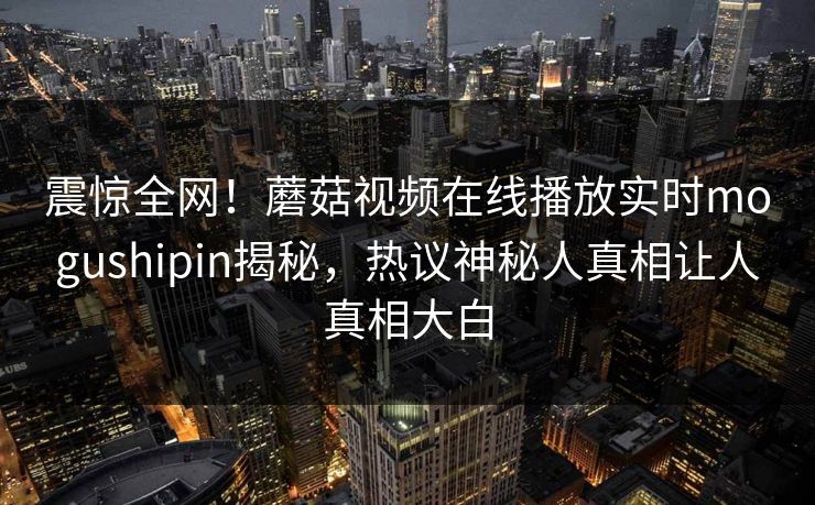 震惊全网！蘑菇视频在线播放实时mogushipin揭秘，热议神秘人真相让人真相大白